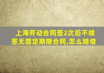 上海劳动合同签2次后不续签无固定期限合同,怎么赔偿