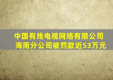 中国有线电视网络有限公司海南分公司被罚款近53万元