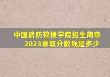 中国消防救援学院招生简章2023录取分数线是多少