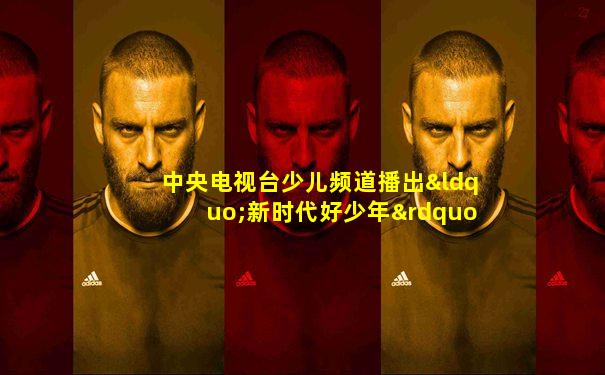 中央电视台少儿频道播出“新时代好少年”