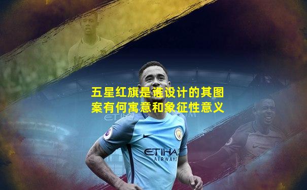 五星红旗是谁设计的其图案有何寓意和象征性意义