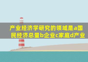 产业经济学研究的领域是a国民经济总量b企业c家庭d产业