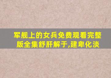 军舰上的女兵免费观看完整版全集舒肝解于,建卑化淡