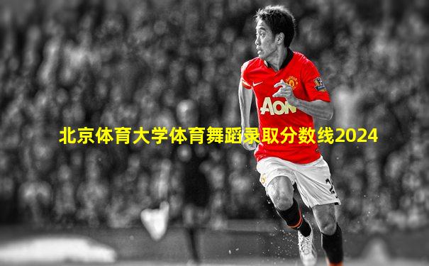北京体育大学体育舞蹈录取分数线2024