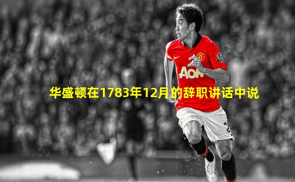 华盛顿在1783年12月的辞职讲话中说