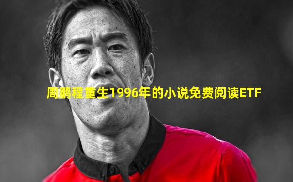 周鹏程重生1996年的小说免费阅读ETF