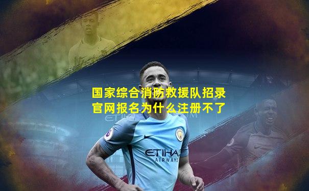 国家综合消防救援队招录官网报名为什么注册不了