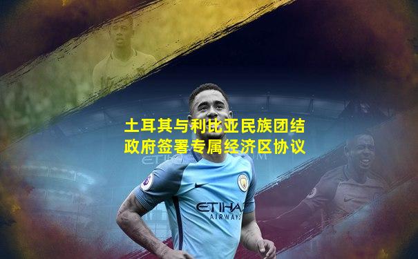 土耳其与利比亚民族团结政府签署专属经济区协议
