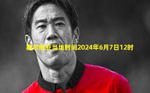 塞尔维亚当地时间2024年6月7日12时