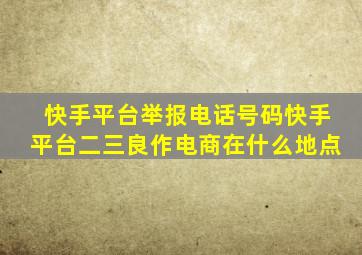 快手平台举报电话号码快手平台二三良作电商在什么地点