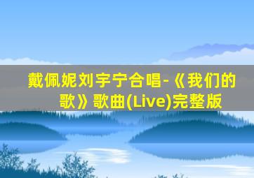 戴佩妮刘宇宁合唱-《我们的歌》歌曲(Live)完整版