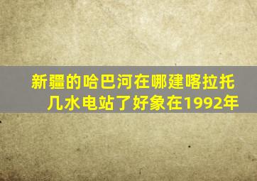 新疆的哈巴河在哪建喀拉托几水电站了好象在1992年