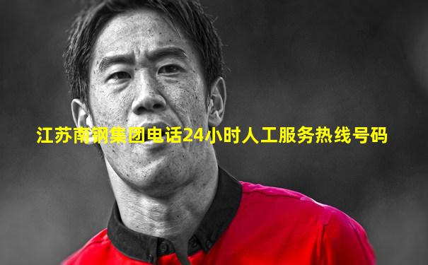 江苏南钢集团电话24小时人工服务热线号码