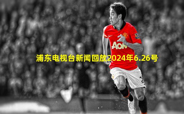 浦东电视台新闻回放2024年6.26号