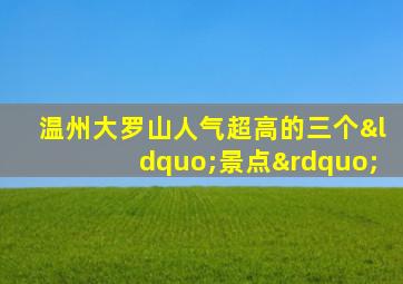 温州大罗山人气超高的三个“景点”