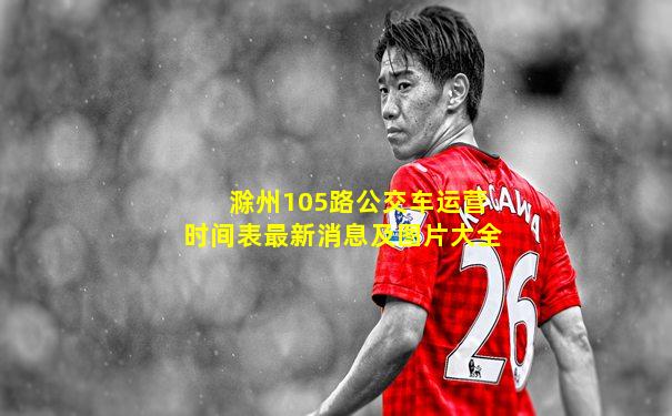 滁州105路公交车运营时间表最新消息及图片大全