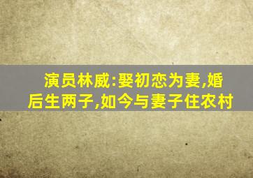 演员林威:娶初恋为妻,婚后生两子,如今与妻子住农村