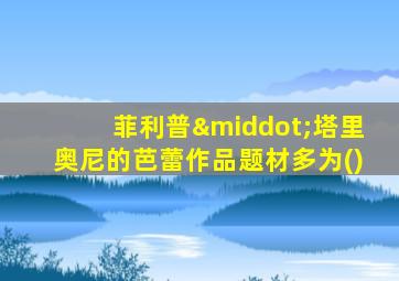 菲利普·塔里奥尼的芭蕾作品题材多为()