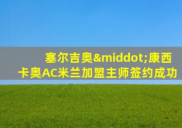 塞尔吉奥·康西卡奥AC米兰加盟主师签约成功