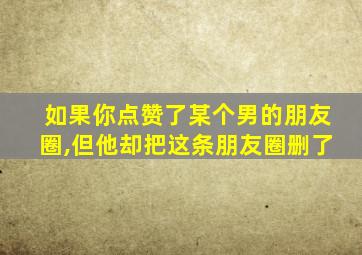 如果你点赞了某个男的朋友圈,但他却把这条朋友圈删了