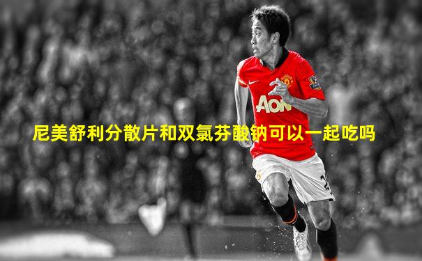 尼美舒利分散片和双氯芬酸钠可以一起吃吗