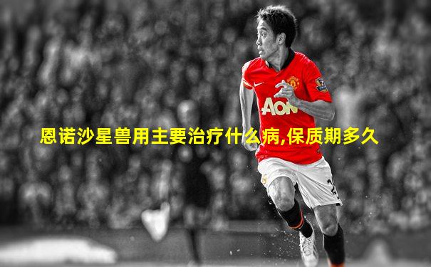 恩诺沙星兽用主要治疗什么病,保质期多久