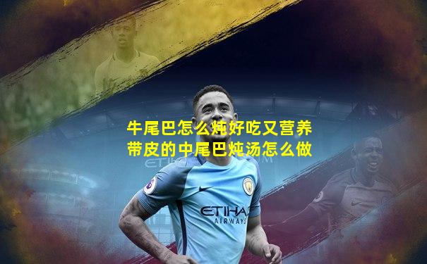 牛尾巴怎么炖好吃又营养带皮的中尾巴炖汤怎么做