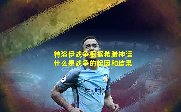 特洛伊战争根据希腊神话什么是战争的起因和结果