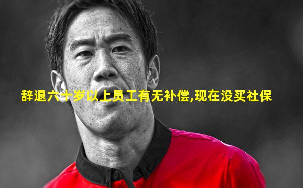 辞退六十岁以上员工有无补偿,现在没买社保